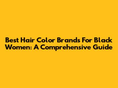 Best Hair Color Brands For Black Women: A Comprehensive Guide