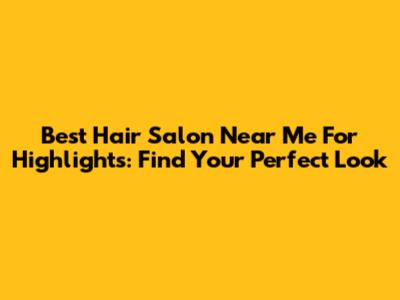 Best Hair Salon Near Me For Highlights: Find Your Perfect Look