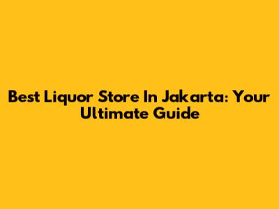Best Liquor Store In Jakarta: Your Ultimate Guide