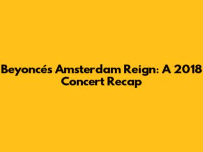 Beyoncé's Amsterdam Reign: A 2018 Concert Recap