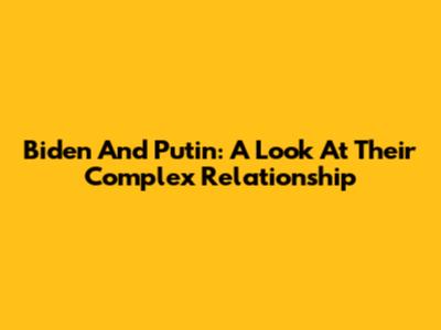 Biden And Putin: A Look At Their Complex Relationship