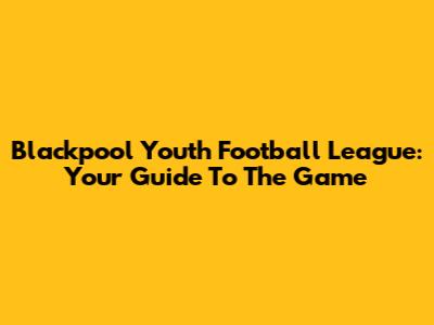 Blackpool Youth Football League: Your Guide To The Game