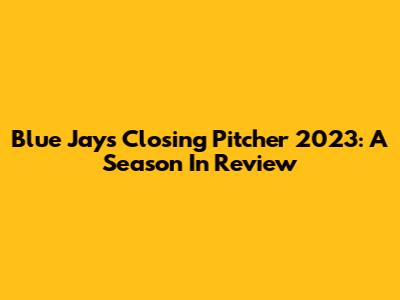 Blue Jays Closing Pitcher 2023: A Season In Review