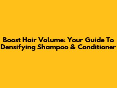 Boost Hair Volume: Your Guide To Densifying Shampoo & Conditioner