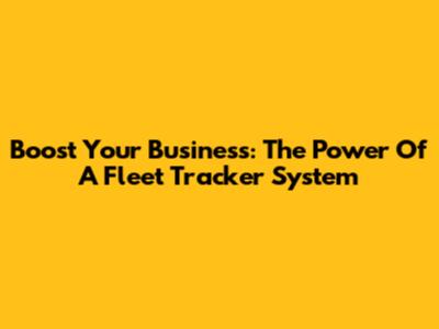 Boost Your Business: The Power Of A Fleet Tracker System