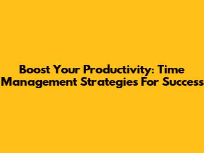 Boost Your Productivity: Time Management Strategies For Success