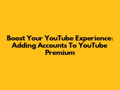 Boost Your YouTube Experience: Adding Accounts To YouTube Premium