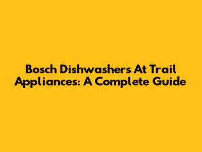 Bosch Dishwashers At Trail Appliances: A Complete Guide