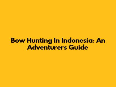 Bow Hunting In Indonesia: An Adventurer's Guide