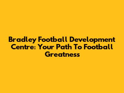 Bradley Football Development Centre: Your Path To Football Greatness