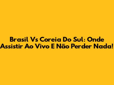 Brasil Vs Coreia Do Sul: Onde Assistir Ao Vivo E Não Perder Nada!