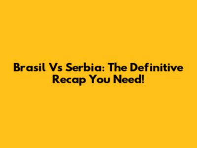 Brasil Vs Serbia: The Definitive Recap You Need!