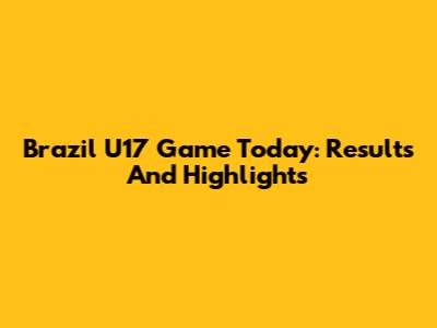 Brazil U17 Game Today: Results And Highlights