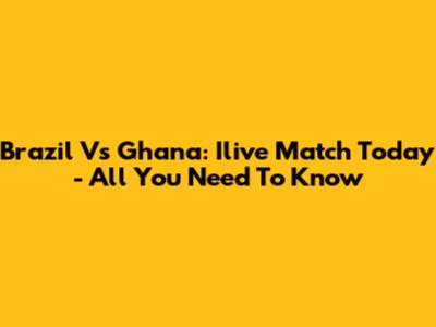 Brazil Vs Ghana: Ilive Match Today - All You Need To Know