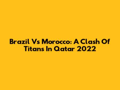 Brazil Vs Morocco: A Clash Of Titans In Qatar 2022