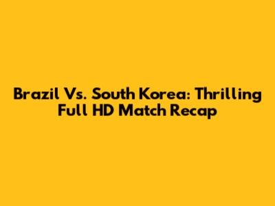Brazil Vs. South Korea: Thrilling Full HD Match Recap