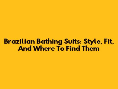 Brazilian Bathing Suits: Style, Fit, And Where To Find Them