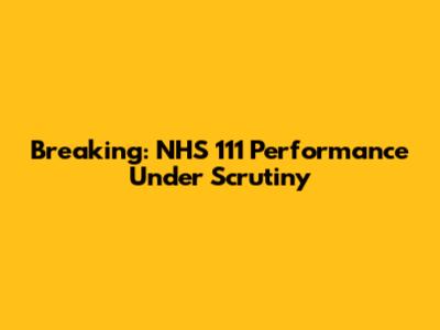 Breaking: NHS 111 Performance Under Scrutiny