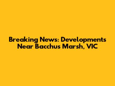 Breaking News: Developments Near Bacchus Marsh, VIC