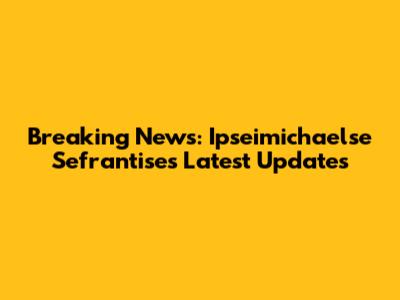 Breaking News: Ipseimichaelse Sefrantise's Latest Updates