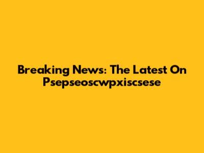 Breaking News: The Latest On Psepseoscwpxiscsese