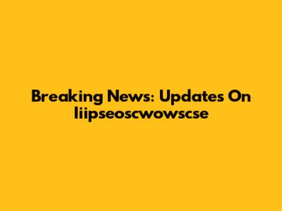 Breaking News: Updates On Iiipseoscwowscse