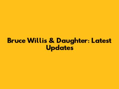 Bruce Willis & Daughter: Latest Updates