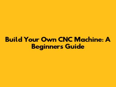 Build Your Own CNC Machine: A Beginner's Guide