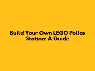 Build Your Own LEGO Police Station: A Guide