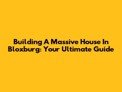 Building A Massive House In Bloxburg: Your Ultimate Guide