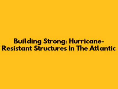 Building Strong: Hurricane-Resistant Structures In The Atlantic