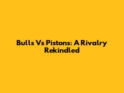 Bulls Vs Pistons: A Rivalry Rekindled