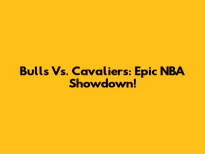 Bulls Vs. Cavaliers: Epic NBA Showdown!