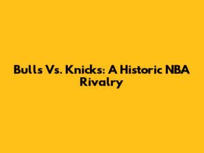 Bulls Vs. Knicks: A Historic NBA Rivalry