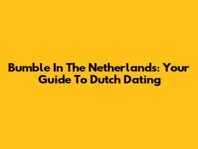 Bumble In The Netherlands: Your Guide To Dutch Dating