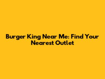 Burger King Near Me: Find Your Nearest Outlet