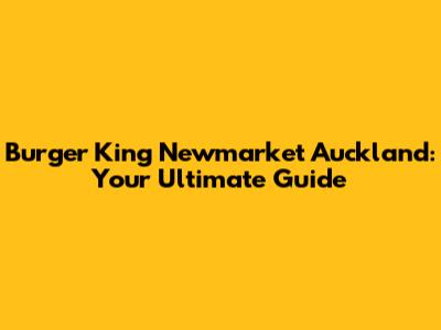 Burger King Newmarket Auckland: Your Ultimate Guide