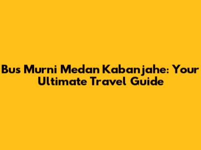 Bus Murni Medan Kabanjahe: Your Ultimate Travel Guide