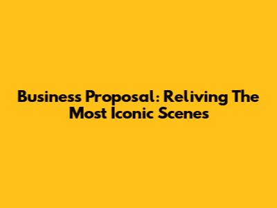 Business Proposal: Reliving The Most Iconic Scenes