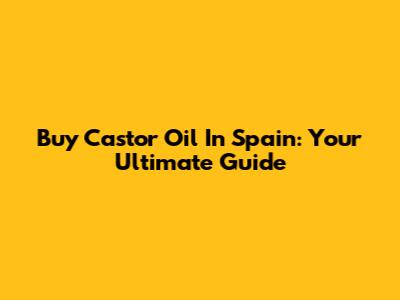 Buy Castor Oil In Spain: Your Ultimate Guide