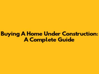 Buying A Home Under Construction: A Complete Guide