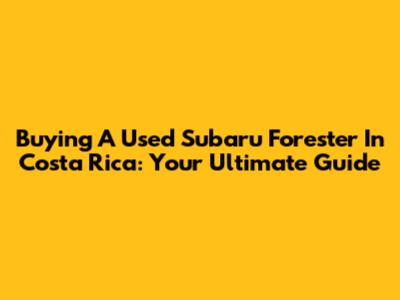 Buying A Used Subaru Forester In Costa Rica: Your Ultimate Guide