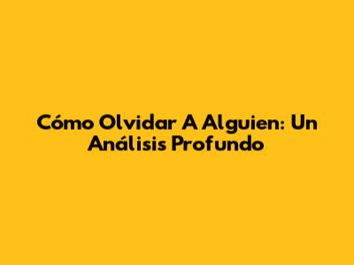 Cómo Olvidar A Alguien: Un Análisis Profundo
