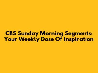 CBS Sunday Morning Segments: Your Weekly Dose Of Inspiration