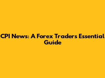 CPI News: A Forex Trader's Essential Guide