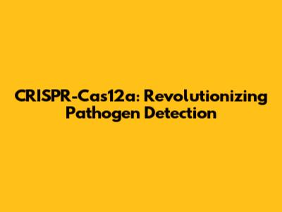 CRISPR-Cas12a: Revolutionizing Pathogen Detection
