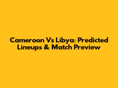 Cameroon Vs Libya: Predicted Lineups & Match Preview