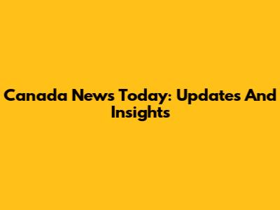 Canada News Today: Updates And Insights