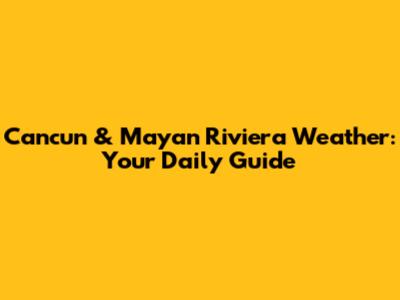 Cancun & Mayan Riviera Weather: Your Daily Guide