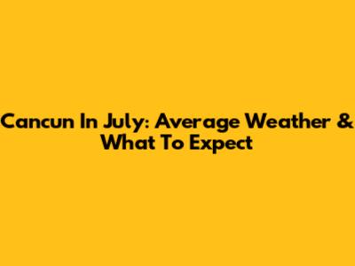 Cancun In July: Average Weather & What To Expect